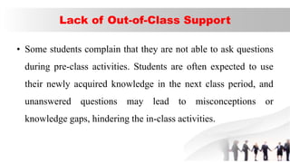 Lack of Out-of-Class Support
• Some students complain that they are not able to ask questions
during pre-class activities. Students are often expected to use
their newly acquired knowledge in the next class period, and
unanswered questions may lead to misconceptions or
knowledge gaps, hindering the in-class activities.
 