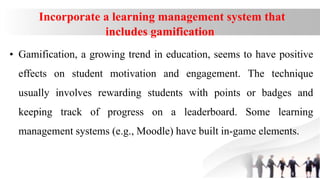 Incorporate a learning management system that
includes gamification
• Gamification, a growing trend in education, seems to have positive
effects on student motivation and engagement. The technique
usually involves rewarding students with points or badges and
keeping track of progress on a leaderboard. Some learning
management systems (e.g., Moodle) have built in-game elements.
 