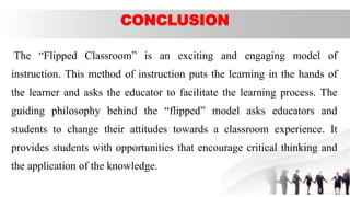 CONCLUSION
The “Flipped Classroom” is an exciting and engaging model of
instruction. This method of instruction puts the learning in the hands of
the learner and asks the educator to facilitate the learning process. The
guiding philosophy behind the “flipped” model asks educators and
students to change their attitudes towards a classroom experience. It
provides students with opportunities that encourage critical thinking and
the application of the knowledge.
 