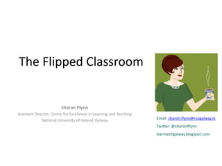 The Flipped Classroom
Sharon Flynn
Assistant Director, Centre for Excellence in Learning and Teaching
National University of Ireland, Galway Email: sharon.flynn@nuigalway.ie
Twitter: @sharonlflynn
learntechgalway.blogspot.com
 