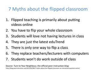 7 Myths about the flipped classroom
1. Flipped teaching is primarily about putting
videos online
2. You have to flip your whole classroom
3. Students will love not having lectures in class
4. They are just the latest eduTrend
5. There is only one way to flip a class
6. They replace teachers/lecturers with computers
7. Students won’t do work outside of class
Source: Turn to Your Neighbour, the official peer instruction blog
http://blog.peerinstruction.net/2013/02/08/7-myths-about-the-flipped-classroom-an-interactive-question-series/
 