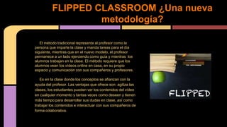 El método tradicional representa al profesor como la
persona que imparte la clase y manda tareas para el día
siguiente, mientras que en el nuevo modelo, el profesor
permanece a un lado ejerciendo como guía y mientras los
alumnos trabajan en la clase. El método requiere que los
alumnos vean los vídeos online en casa, en su propio
espacio y comunicación con sus compañeros y profesores.
Es en la clase donde los conceptos se afianzan con la
ayuda del profesor. Las ventajas que ofrece son: agiliza las
clases, los estudiantes pueden ver los contenidos del vídeo
en cualquier momento y tantas veces como deseen y tienen
más tiempo para desarrollar sus dudas en clase, así como
trabajar los contenidos e interactuar con sus compañeros de
forma colaborativa.
FLIPPED CLASSROOM ¿Una nueva
metodología?
 
