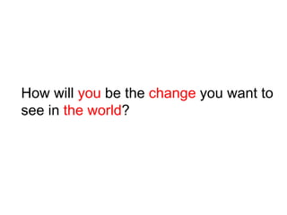How will you be the change you want to
see in the world?
 