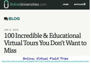 Online: Virtual Field Trips
http://www.onlineuniversities.com/blog/2010/01/100-incredible-educational-virtual-tours-you-dont-want-to-miss/
 