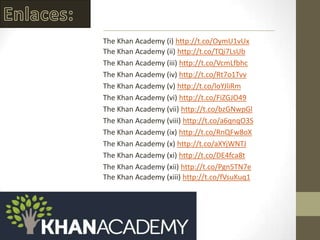 The Khan Academy (i) http://t.co/OymU1vUx
The Khan Academy (ii) http://t.co/TQi7LsUb
The Khan Academy (iii) http://t.co/VcmLfbhc
The Khan Academy (iv) http://t.co/Rt7o1Tvv
The Khan Academy (v) http://t.co/loYJliRm
The Khan Academy (vi) http://t.co/FiZGJO49
The Khan Academy (vii) http://t.co/bzGNwpGl
The Khan Academy (viii) http://t.co/a6qnqO3S
The Khan Academy (ix) http://t.co/RnQFw8oX
The Khan Academy (x) http://t.co/aXYjWNTJ
The Khan Academy (xi) http://t.co/DE4fca8t
The Khan Academy (xii) http://t.co/Pgn5TN7e
The Khan Academy (xiii) http://t.co/fVsuKuq1
 
