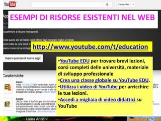 SCELTA DELLE LEZIONIESEMPI DI RISORSE ESISTENTI NEL WEB
http://www.youtube.com/t/education
•YouTube EDU per trovare brevi lezioni,
corsi completi delle università, materiale
di sviluppo professionale
•Crea una classe globale su YouTube EDU.
•Utilizza i video di YouTube per arricchire
le tue lezioni.
•Accedi a migliaia di video didattici su
YouTube
 