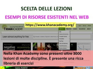 SCELTA DELLE LEZIONI
ESEMPI DI RISORSE ESISTENTI NEL WEB
https://www.khanacademy.org/
Nella Khan Academy sono presenti oltre 3000
lezioni di molte discipline. È presente una ricca
libreria di esercizi
 