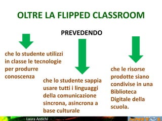 OLTRE LA FLIPPED CLASSROOM
PREVEDENDO
che lo studente utilizzi
in classe le tecnologie
per produrre
conoscenza
che le risorse
prodotte siano
condivise in una
Biblioteca
Digitale della
scuola.
che lo studente sappia
usare tutti i linguaggi
della comunicazione
sincrona, asincrona a
base culturale
 