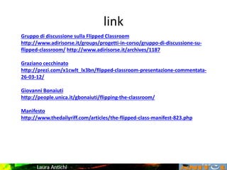 link
Gruppo di discussione sulla Flipped Classroom
http://www.adirisorse.it/groups/progetti-in-corso/gruppo-di-discussione-su-
flipped-classroom/ http://www.adirisorse.it/archives/1187
Graziano cecchinato
http://prezi.com/x1cwlt_lx3bn/flipped-classroom-presentazione-commentata-
26-03-12/
Giovanni Bonaiuti
http://people.unica.it/gbonaiuti/flipping-the-classroom/
Manifesto
http://www.thedailyriff.com/articles/the-flipped-class-manifest-823.php
 