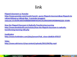 link
Flipped classroom su Youtube
http://www.youtube.com/results?search_query=flipped+classroom&oq=flipped+cla
ss&aq=0L&aqi=g-L4&aql=&gs_l=youtube-psuggest-
reduced.3.0.0i19l4.865543l868693l0l870524l13l12l0l2l2l0l529l2084l4j2j2j5-2l10l0.
How the Flipped Classroom Is Radically Transforming Learning
http://www.thedailyriff.com/articles/how-the-flipped-classroom-is-radically-
transforming-learning-536.php
LiveBinders
http://www.livebinders.com/play/present?tab_view=side&id=470157
Video
http://www.adirisorse.it/wp-content/uploads/2012/04/flip.mp4
 