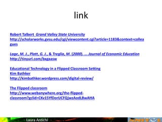 link
Robert Talbert Grand Valley State University
http://scholarworks.gvsu.edu/cgi/viewcontent.cgi?article=1183&context=collea
gues
Lage, M. J., Platt, G. J., & Treglia, M. (2000). ... Journal of Economic Education
http://tinyurl.com/bxgaasw
Educational Technology in a Flipped Classroom Setting
Kim Bathker
http://kimbathker.wordpress.com/digital-review/
The Flipped classroom
http://www.webanywhere.org/the-flipped-
classroom?gclid=CKv15YfDorUCFQjwzAodLBwAHA
 