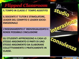 Flipped Classroom
IL TEMPO IN CLASSE E’ TEMPO ASSISTITO
IL DOCENTE E’ TUTOR E STIMOLATORE,
LEADER DEL COMPITO E LEADER SOCIO-
EMOZIONALE
L’INSEGNAMENTO E’ INDIVIDUALIZZATO E
RENDE POSSIBILE L’INCLUSIONE
GLI STUDENTI APPRENDONO A CASA LO
STESSO ARGOMENTO O PARTI DI UNO
STESSO ARGOMENTO DA ELABORARE
COLLETTIVAMENTE E PRATICAMENTE IN
CLASSE.
 