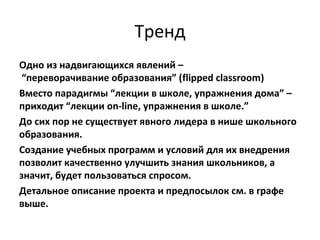 Тренд
Одно из надвигающихся явлений –
“переворачивание образования” (flipped classroom)
Вместо парадигмы “лекции в школе, упражнения дома” –
приходит “лекции on-line, упражнения в школе.”
До сих пор не существует явного лидера в нише школьного
образования.
Создание учебных программ и условий для их внедрения
позволит качественно улучшить знания школьников, а
значит, будет пользоваться спросом.
Детальное описание проекта и предпосылок см. в графе
выше.
 