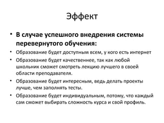 Эффект
• В случае успешного внедрения системы
перевернутого обучения:
• Образование будет доступным всем, у кого есть интернет
• Образование будет качественнее, так как любой
школьник сможет смотреть лекцию лучшего в своей
области преподавателя.
• Образование будет интересным, ведь делать проекты
лучше, чем заполнять тесты.
• Образование будет индивидуальным, потому, что каждый
сам сможет выбирать сложность курса и свой профиль.
 