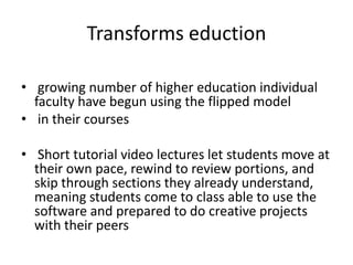 Transforms eduction
• growing number of higher education individual
faculty have begun using the flipped model
• in their courses
• Short tutorial video lectures let students move at
their own pace, rewind to review portions, and
skip through sections they already understand,
meaning students come to class able to use the
software and prepared to do creative projects
with their peers
 