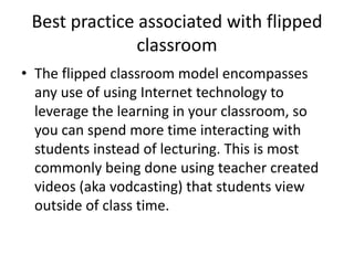 Best practice associated with flipped
classroom
• The flipped classroom model encompasses
any use of using Internet technology to
leverage the learning in your classroom, so
you can spend more time interacting with
students instead of lecturing. This is most
commonly being done using teacher created
videos (aka vodcasting) that students view
outside of class time.
 