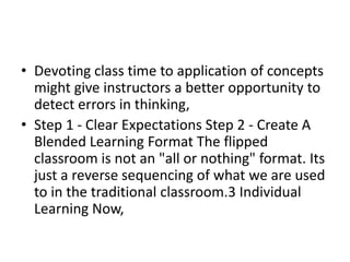 • Devoting class time to application of concepts
might give instructors a better opportunity to
detect errors in thinking,
• Step 1 - Clear Expectations Step 2 - Create A
Blended Learning Format The flipped
classroom is not an "all or nothing" format. Its
just a reverse sequencing of what we are used
to in the traditional classroom.3 Individual
Learning Now,
 