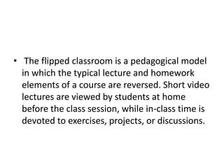 • The flipped classroom is a pedagogical model
in which the typical lecture and homework
elements of a course are reversed. Short video
lectures are viewed by students at home
before the class session, while in-class time is
devoted to exercises, projects, or discussions.
 
