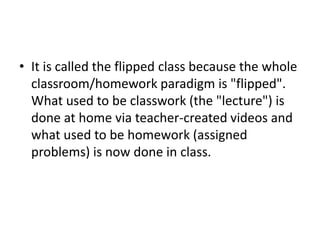• It is called the flipped class because the whole
classroom/homework paradigm is "flipped".
What used to be classwork (the "lecture") is
done at home via teacher-created videos and
what used to be homework (assigned
problems) is now done in class.
 