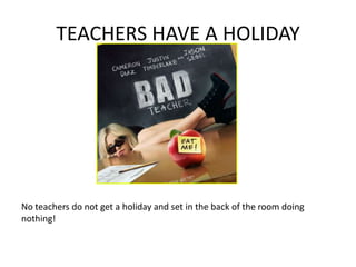 TEACHERS HAVE A HOLIDAY
No teachers do not get a holiday and set in the back of the room doing
nothing!
 