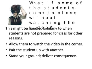 Wh a t i f s o m e o f
t h e s t u d e n t s
c o me t o c l a s s
wi t h o u t
wa t c h i n g t h e
v i d o ?
This might be handledesimilarly to when
students are not prepared for class for other
reasons.
• Allow them to watch the video in the corner.
• Pair the student up with another.
• Stand your ground; deliver consequence.

 