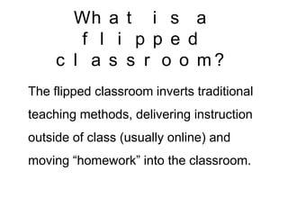 Wh a t i s a
f l i p p e d
c l a s s r o o m?
The flipped classroom inverts traditional
teaching methods, delivering instruction
outside of class (usually online) and
moving “homework” into the classroom.

 