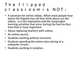Th e f l i p p e d
c l a s s r o o m i s NOT :
• A synonym for online videos. When most people hear
about the flipped class all they think about are the
videos. It is the interaction and the meaningful
learning activities that occur during the face-to-face
time that is most important.
• About replacing teachers with videos.
• An online course.
• Students working without structure.
• Students spending the entire class staring at a
computer screen.
• Students working in isolation.

 