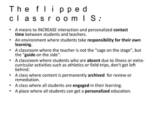 Th e f l i p p e d
c l a s s r o o m I S:
• A means to INCREASE interaction and personalized contact
time between students and teachers.
• An environment where students take responsibility for their own
learning.
• A classroom where the teacher is not the "sage on the stage", but
the "guide on the side".
• A classroom where students who are absent due to illness or extracurricular activities such as athletics or field-trips, don't get left
behind.
• A class where content is permanently archived for review or
remediation.
• A class where all students are engaged in their learning.
• A place where all students can get a personalized education.

 