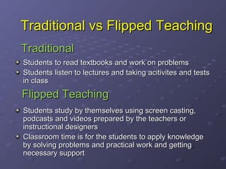 What is Flipped Teaching?
Flipped teaching is a form of blended
learning
It uses educational technology
It can also be known as reverse teaching,
backwards classroom, reverse instruction,
Students take responsibility of their own
learning
It focuses more on facilitation and
moderation than lecturing

 