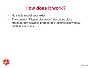 How does it work?
• No single model does exist
• The concept “Flipped classroom” descripes class
structure that provides prerecorded lectures followed by
in-class exercises
www.hr.is