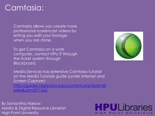 Camtasia:
Camtasia allows you create more
professional screencast videos by
letting you edit your footage
when you are done.
To get Camtasia on a work
computer, contact HPU IT through
the ticket system through
Blackboard.
Media Services has extensive Camtasia tutorial
on the Media Tutorials guide (under Internet and
Screen Capture):
http://guides.highpoint.edu/content.php?pid=43
6406&sid=3571563
By Samantha Harlow
Media & Digital Resource Librarian
High Point University

 
