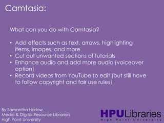 Camtasia:
What can you do with Camtasia?
• Add effects such as text, arrows, highlighting
items, images, and more
• Cut out unwanted sections of tutorials
• Enhance audio and add more audio (voiceover
option)
• Record videos from YouTube to edit (but still have
to follow copyright and fair use rules)

By Samantha Harlow
Media & Digital Resource Librarian
High Point University

 