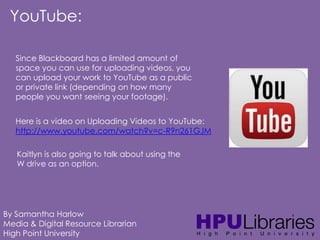 YouTube:
Since Blackboard has a limited amount of
space you can use for uploading videos, you
can upload your work to YouTube as a public
or private link (depending on how many
people you want seeing your footage).
Here is a video on Uploading Videos to YouTube:
http://www.youtube.com/watch?v=c-R9n261GJM
Kaitlyn is also going to talk about using the
W drive as an option.

By Samantha Harlow
Media & Digital Resource Librarian
High Point University

 