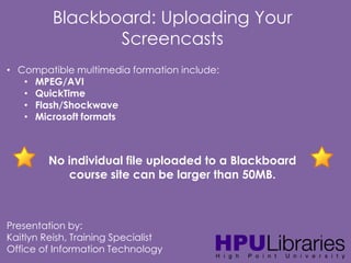 Blackboard: Uploading Your
Screencasts
• Compatible multimedia formation include:
• MPEG/AVI
• QuickTime
• Flash/Shockwave
• Microsoft formats

No individual file uploaded to a Blackboard
course site can be larger than 50MB.

Presentation by:
Kaitlyn Reish, Training Specialist
Office of Information Technology

 