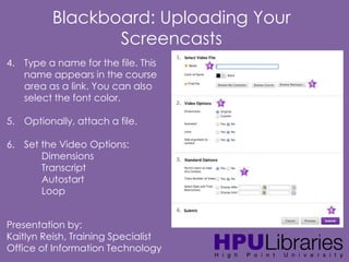 Blackboard: Uploading Your
Screencasts
4. Type a name for the file. This
name appears in the course
area as a link. You can also
select the font color.
5. Optionally, attach a file.
6. Set the Video Options:
Dimensions
Transcript
Autostart
Loop
Presentation by:
Kaitlyn Reish, Training Specialist
Office of Information Technology

 