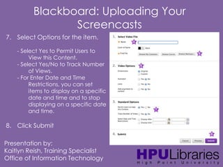 Blackboard: Uploading Your
Screencasts
7. Select Options for the item.
- Select Yes to Permit Users to
View this Content.
- Select Yes/No to Track Number
of Views.
- For Enter Date and Time
Restrictions, you can set
items to display on a specific
date and time and to stop
displaying on a specific date
and time.

8. Click Submit
Presentation by:
Kaitlyn Reish, Training Specialist
Office of Information Technology

 