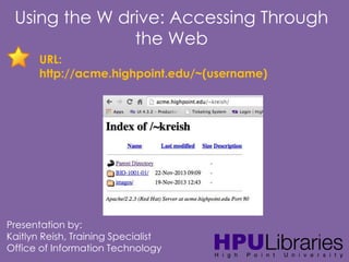 Using the W drive: Accessing Through
the Web
URL:
http://acme.highpoint.edu/~(username)

Presentation by:
Kaitlyn Reish, Training Specialist
Office of Information Technology

 