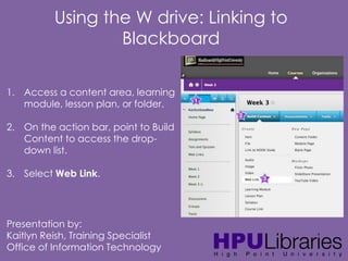 Using the W drive: Linking to
Blackboard
1. Access a content area, learning
module, lesson plan, or folder.
2. On the action bar, point to Build
Content to access the dropdown list.
3. Select Web Link.

Presentation by:
Kaitlyn Reish, Training Specialist
Office of Information Technology

 
