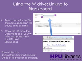 Using the W drive: Linking to
Blackboard
4. Type a name for the file.
This name appears in the
course area as a link.
5. Copy the URL from the
web interface of your W
drive and paste it into
the URL box in
Blackboard.

Presentation by:
Kaitlyn Reish, Training Specialist
Office of Information Technology

 