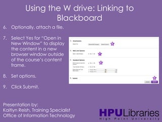 Using the W drive: Linking to
Blackboard
6. Optionally, attach a file.
7. Select Yes for “Open in
New Window” to display
the content in a new
browser window outside
of the course’s content
frame.
8. Set options.

9. Click Submit.

Presentation by:
Kaitlyn Reish, Training Specialist
Office of Information Technology

 