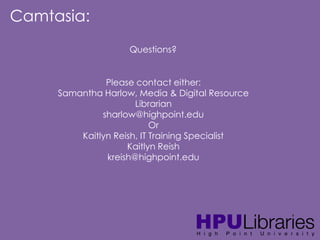 Camtasia:
Questions?
Please contact either:
Samantha Harlow, Media & Digital Resource
Librarian
sharlow@highpoint.edu
Or
Kaitlyn Reish, IT Training Specialist
Kaitlyn Reish
kreish@highpoint.edu

 