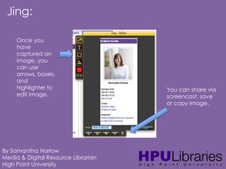 Jing:
Once you
have
captured an
image, you
can use
arrows, boxes,
and
highlighter to
edit image.

By Samantha Harlow
Media & Digital Resource Librarian
High Point University

You can share via
screencast, save
or copy image.

 