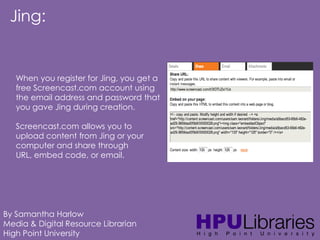 Jing:

When you register for Jing, you get a
free Screencast.com account using
the email address and password that
you gave Jing during creation.
Screencast.com allows you to
upload content from Jing or your
computer and share through
URL, embed code, or email.

By Samantha Harlow
Media & Digital Resource Librarian
High Point University

 