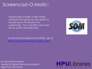 Screencast-O-Matic:
Screencast-O-Matic is free online
software that gives you the ability to
record up to 15 minutes of a
screencast. You can then save your
file as a MP4 and edit later.

To download Screencast-O-Matic, go to:
http://www.screencast-o-matic.com/

By Samantha Harlow
Media & Digital Resource Librarian
High Point University

 