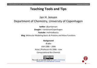 Department)of)Chemistry)
1)
Teaching)Tools)and)Tips)
)
Jan)H.)Jensen)
Department)of)Chemistry,)University)of)Copenhagen)
twi1er:)@janhjensen)
Google+:)+JanJensenCopenhagen)
Youtube:)molmodbasics)
Blog:)Molecular)Modeling)Basics)&)Proteins)and)Wave)FuncHons))
Background)
Ærøbo)
USA)1986)–)2006)
Assoc./Professor)KU)2006)U)now)
ComputaHonal)BioUChemist)
 