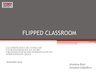 FLIPPED CLASSROOM
Arantxa Ruiz
Jonatan Caballero
LA ENSEÑANZA DE LENGUAS
EXTRANJERAS EN LA NUBE:
CREANDO ESPACIOS PERSONALES DE
APRENDIZAJE (PLE)
Santander 2014
 