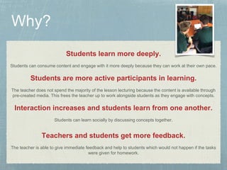 Students learn more deeply. 
Students can consume content and engage with it more deeply because they can work at their own pace. 
Students are more active participants in learning. 
The teacher does not spend the majority of the lesson lecturing because the content is available through 
pre-created media. This frees the teacher up to work alongside students as they engage with concepts. 
Interaction increases and students learn from one another. 
Students can learn socially by discussing concepts together. 
Teachers and students get more feedback. 
The teacher is able to give immediate feedback and help to students which would not happen if the tasks 
were given for homework. 
 