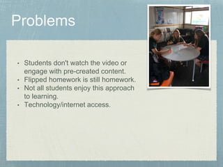 • Students don't watch the video or 
engage with pre-created content. 
• Flipped homework is still homework. 
• Not all students enjoy this approach 
to learning. 
• Technology/internet access. 
 