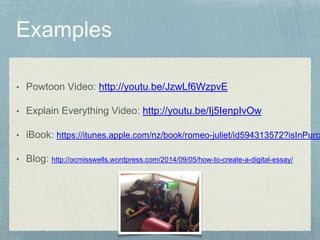 • Powtoon Video: http://youtu.be/JzwLf6WzpvE 
• Explain Everything Video: http://youtu.be/Ij5IenpIvOw 
• iBook: https://itunes.apple.com/nz/book/romeo-juliet/id594313572?isInPurchasedView=• Blog: http://ocmisswells.wordpress.com/2014/09/05/how-to-create-a-digital-essay/ 
 