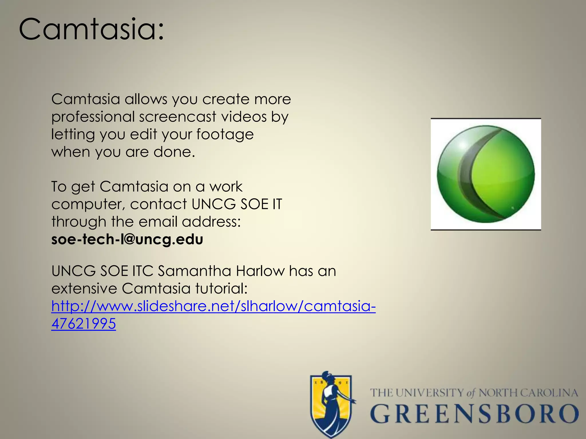 Camtasia:
Camtasia allows you create more
professional screencast videos by
letting you edit your footage
when you are done.
To get Camtasia on a work
computer, contact UNCG SOE IT
through the email address:
soe-tech-l@uncg.edu
UNCG SOE ITC Samantha Harlow has an
extensive Camtasia tutorial:
http://www.slideshare.net/slharlow/camtasia-
47621995
 